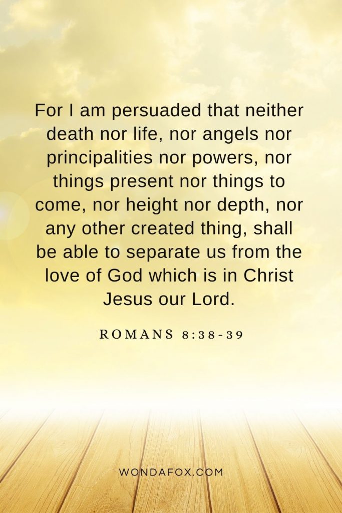 For I am persuaded that neither death nor life, nor angels nor principalities nor powers, nor things present nor things to come, nor height nor depth, nor any other created thing, shall be able to separate us from the love of God which is in Christ Jesus our Lord. Romans 8:38-39