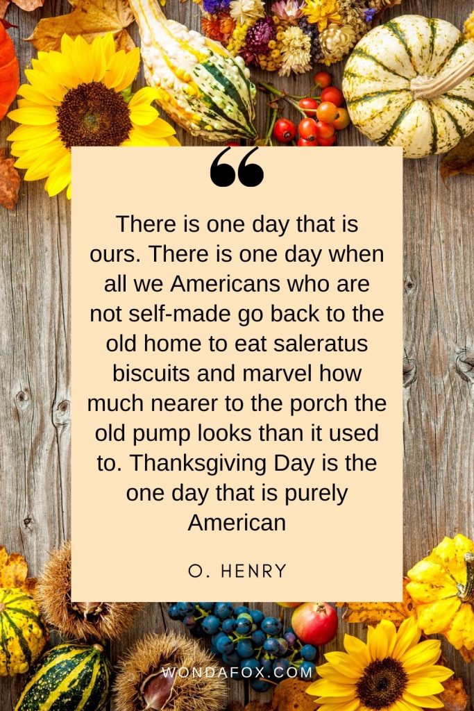 There is one day that is ours. There is one day when all we Americans who are not self-made go back to the old home to eat saleratus biscuits and marvel how much nearer to the porch the old pump looks than it used to. Thanksgiving Day is the one day that is purely American.