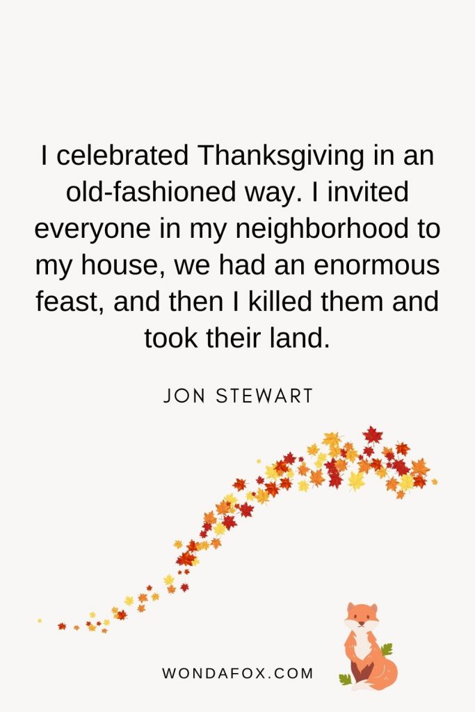 I celebrated Thanksgiving in an old-fashioned way. I invited everyone in my neighborhood to my house, we had an enormous feast, and then I killed them and took their land.