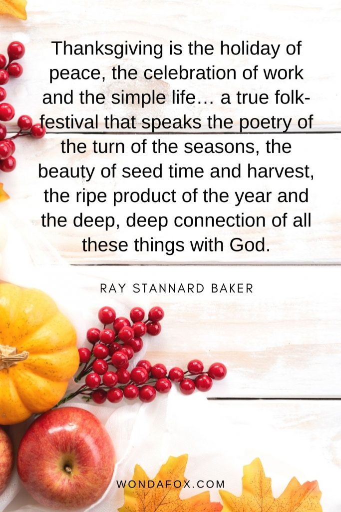 Thanksgiving is the holiday of peace, the celebration of work and the simple life… a true folk-festival that speaks the poetry of the turn of the seasons, the beauty of seed time and harvest, the ripe product of the year and the deep, deep connection of all these things with God.