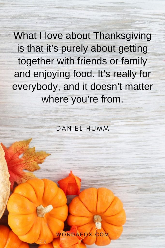 What I love about Thanksgiving is that it’s purely about getting together with friends or family and enjoying food. It’s really for everybody, and it doesn’t matter where you’re from.