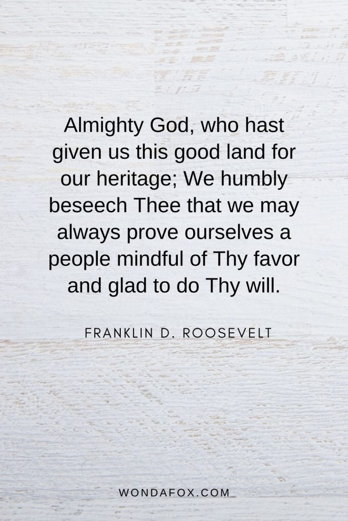 Almighty God, who hast given us this good land for our heritage; We humbly beseech Thee that we may always prove ourselves a people mindful of Thy favor and glad to do Thy will.