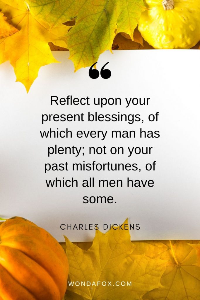 Reflect upon your present blessings, of which every man has plenty; not on your past misfortunes, of which all men have some.