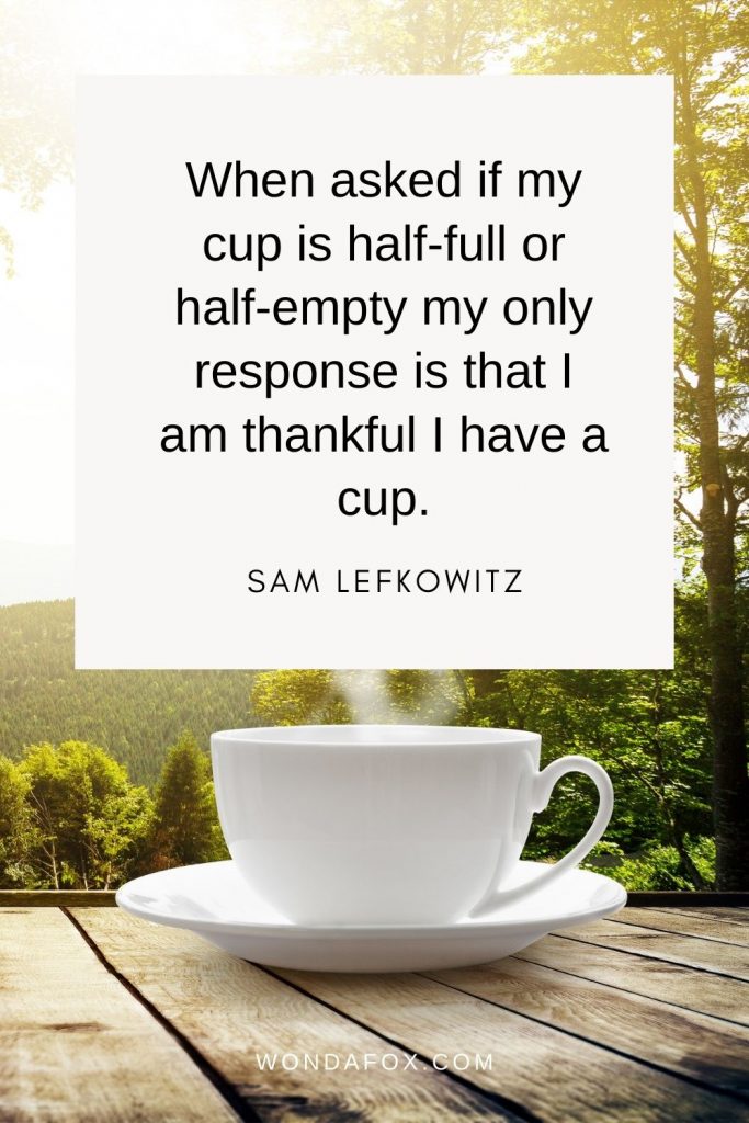 When asked if my cup is half-full or half-empty my only response is that I am thankful I have a cup.