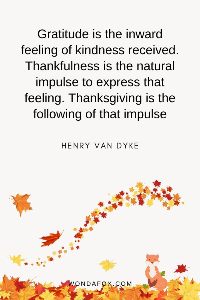 Gratitude is the inward feeling of kindness received. Thankfulness is the natural impulse to express that feeling. Thanksgiving is the following of that impulse