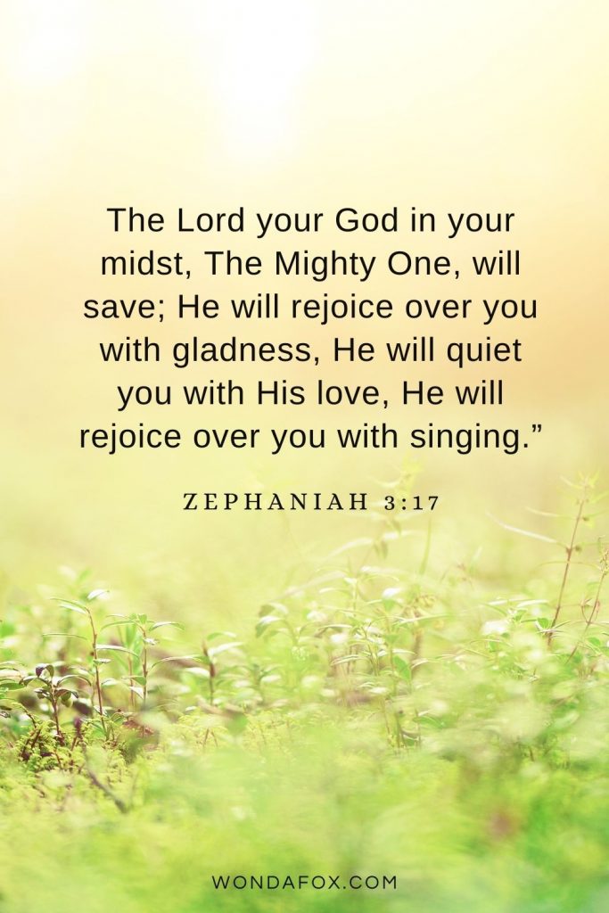 The Lord your God in your midst, The Mighty One, will save; He will rejoice over you with gladness, He will quiet you with His love, He will rejoice over you with singing.” Zephaniah 3:17