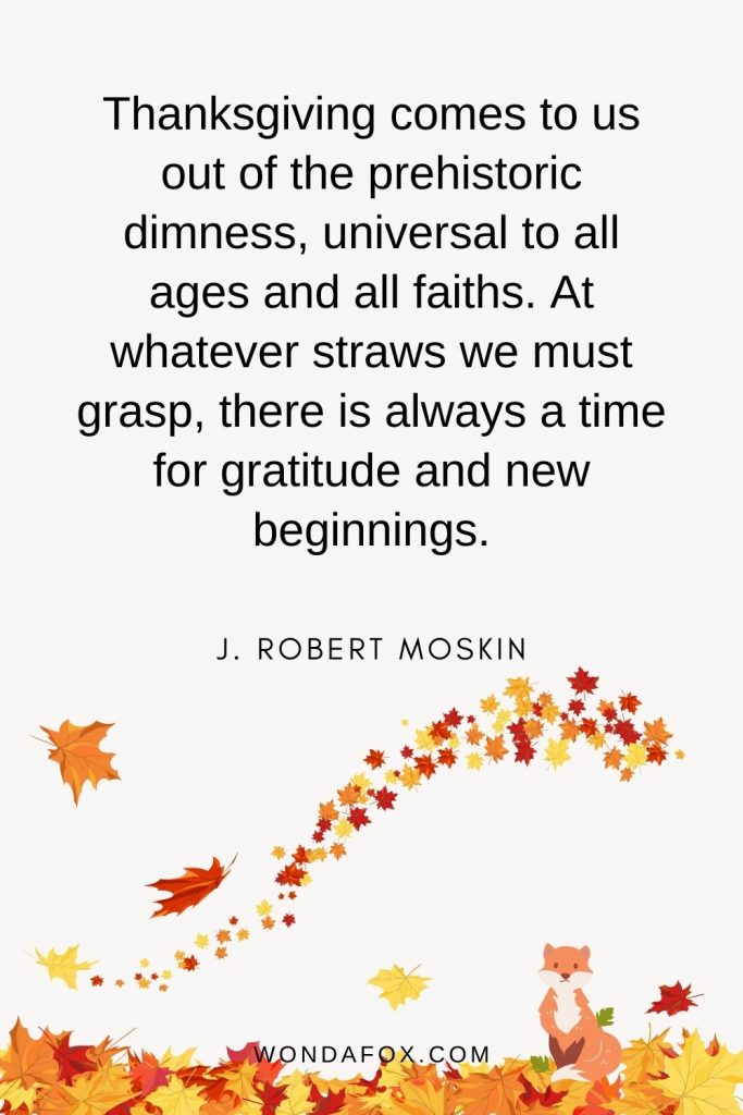 Thanksgiving comes to us out of the prehistoric dimness, universal to all ages and all faiths. At whatever straws we must grasp, there is always a time for gratitude and new beginnings.