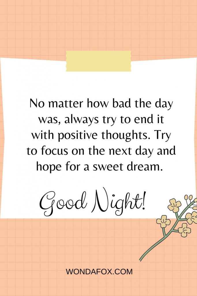 No matter how bad the day was, always try to end it with positive thoughts. Try to focus on the next day and hope for a sweet dream. Good night.