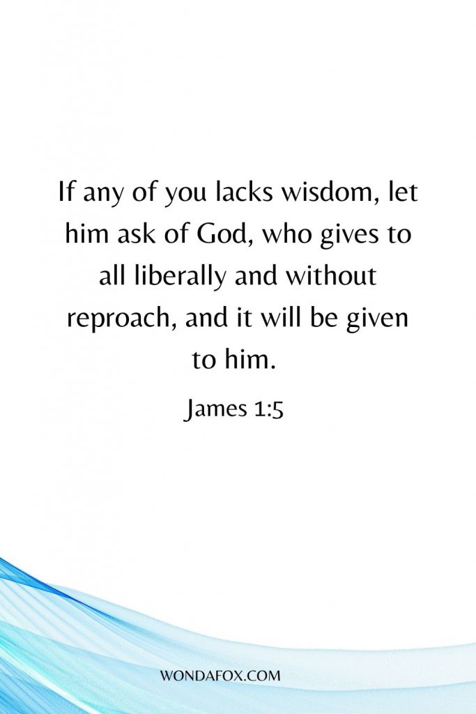 If any of you lacks wisdom, let him ask of God, who gives to all liberally and without reproach, and it will be given to him.
