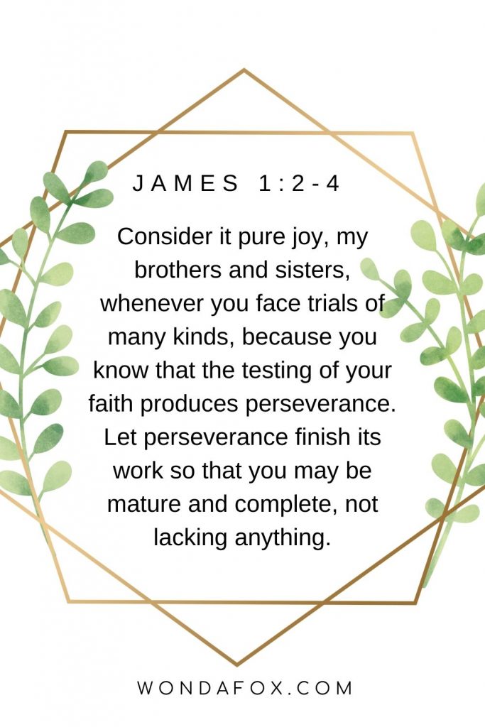 Consider it pure joy, my brothers and sisters, whenever you face trials of many kinds, because you know that the testing of your faith produces perseverance. Let perseverance finish its work so that you may be mature and complete, not lacking anything.
