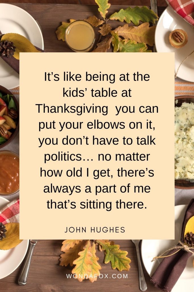 It’s like being at the kids’ table at Thanksgiving – you can put your elbows on it, you don’t have to talk politics… no matter how old I get, there’s always a part of me that’s sitting there.