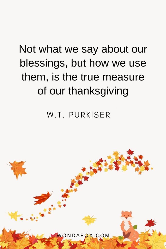 Not what we say about our blessings, but how we use them, is the true measure of our thanksgiving