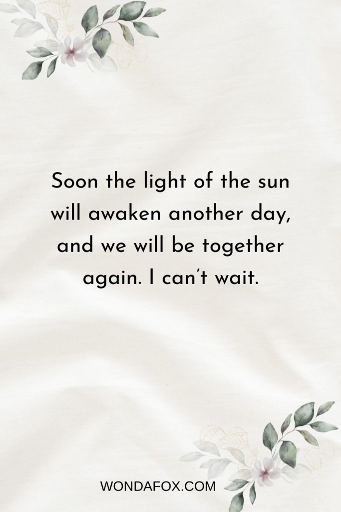 Soon the light of the sun will awaken another day, and we will be together again. I can’t wait.