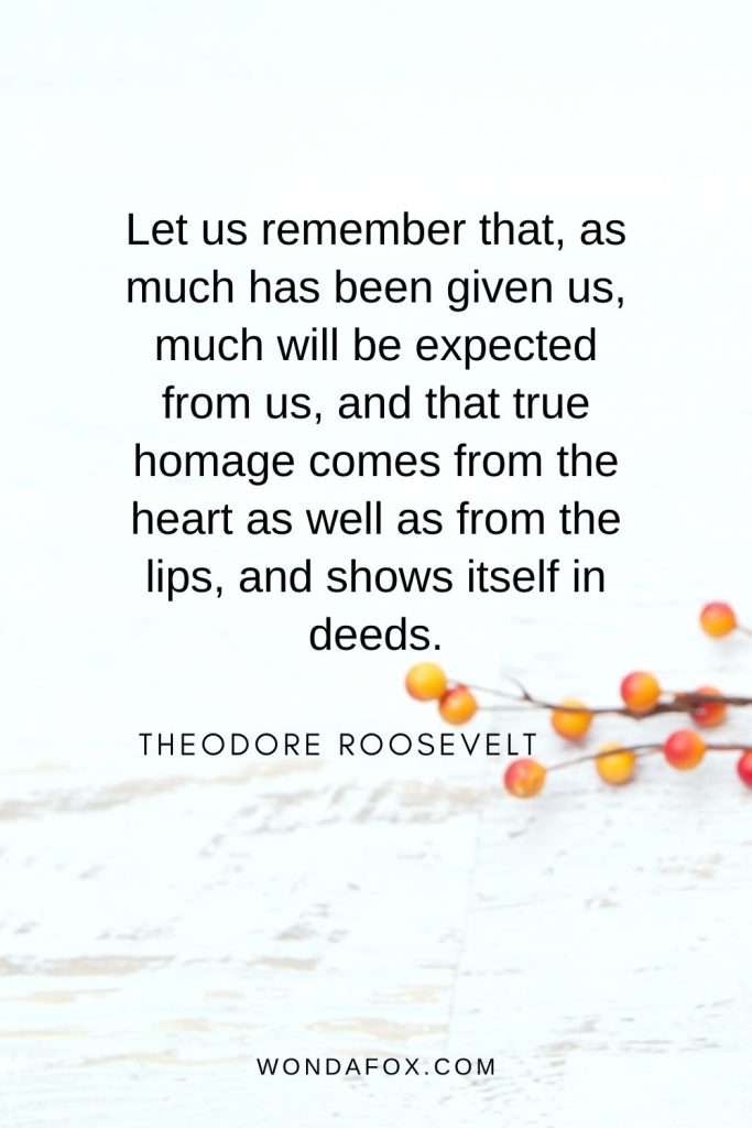 Let us remember that, as much has been given us, much will be expected from us, and that true homage comes from the heart as well as from the lips, and shows itself in deeds. - thanksgiving quotes