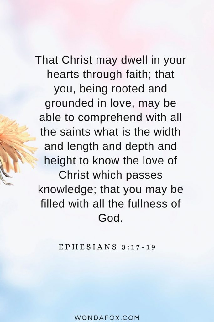 That Christ may dwell in your hearts through faith; that you, being rooted and grounded in love, may be able to comprehend with all the saints what is the width and length and depth and height to know the love of Christ which passes knowledge; that you may be filled with all the fullness of God. Ephesians 3:17-19