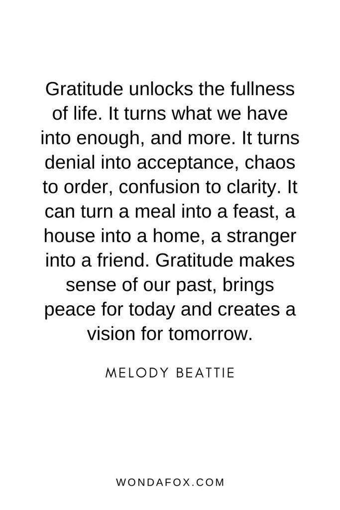 thanksgiving quotes - Gratitude unlocks the fullness of life. It turns what we have into enough, and more. It turns denial into acceptance, chaos to order, confusion to clarity. It can turn a meal into a feast, a house into a home, a stranger into a friend. Gratitude makes sense of our past, brings peace for today and creates a vision for tomorrow.