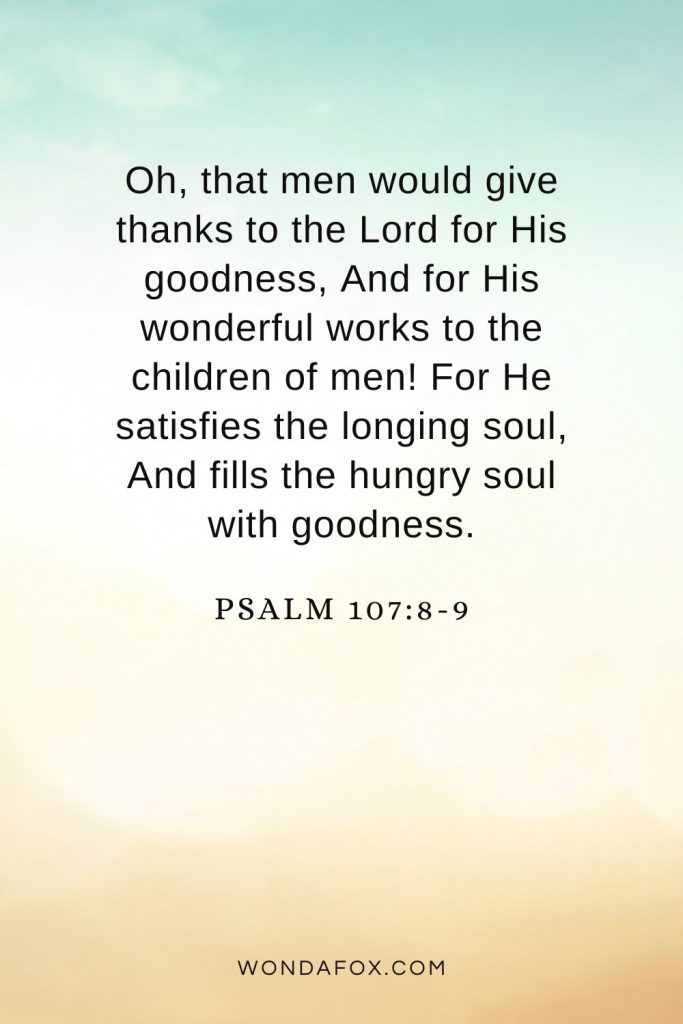 Oh, that men would give thanks to the Lord for His goodness, And for His wonderful works to the children of men! For He satisfies the longing soul, And fills the hungry soul with goodness.Psalm 107:8-9