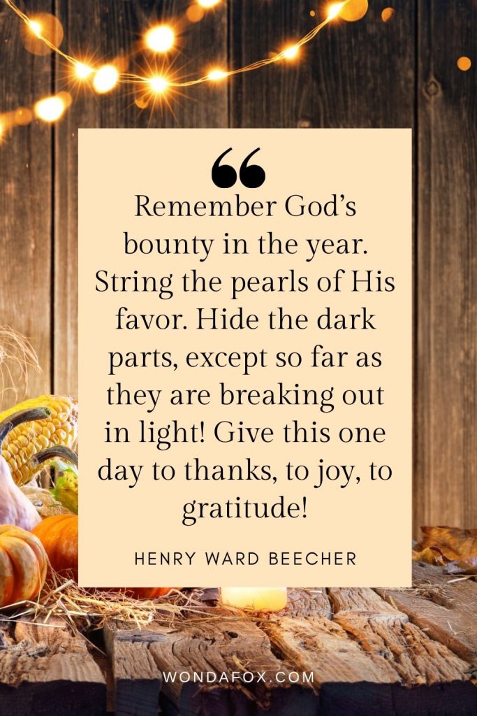 Remember God’s bounty in the year. String the pearls of His favor. Hide the dark parts, except so far as they are breaking out in light! Give this one day to thanks, to joy, to gratitude!