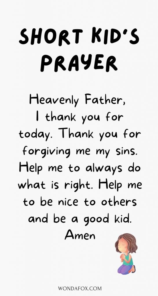 Heavenly Father, I thank you for today. Thank you for forgiving me my sins. Help me to always do what is right. Help me to be nice to others and be a good kid. Amen