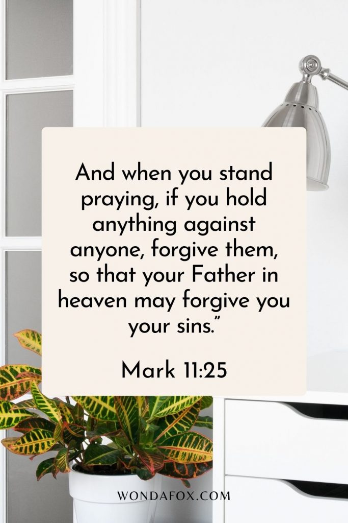 And when you stand praying, if you hold anything against anyone, forgive them, so that your Father in heaven may forgive you your sins.”