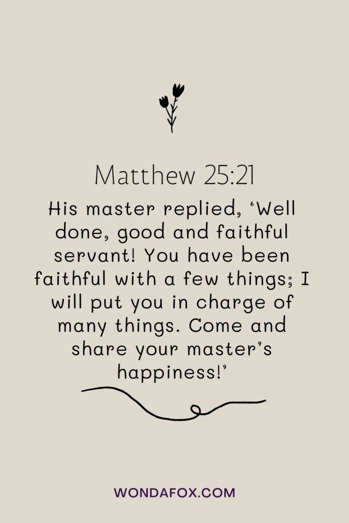 His master replied, ‘Well done, good and faithful servant! You have been faithful with a few things; I will put you in charge of many things. Come and share your master’s happiness!’