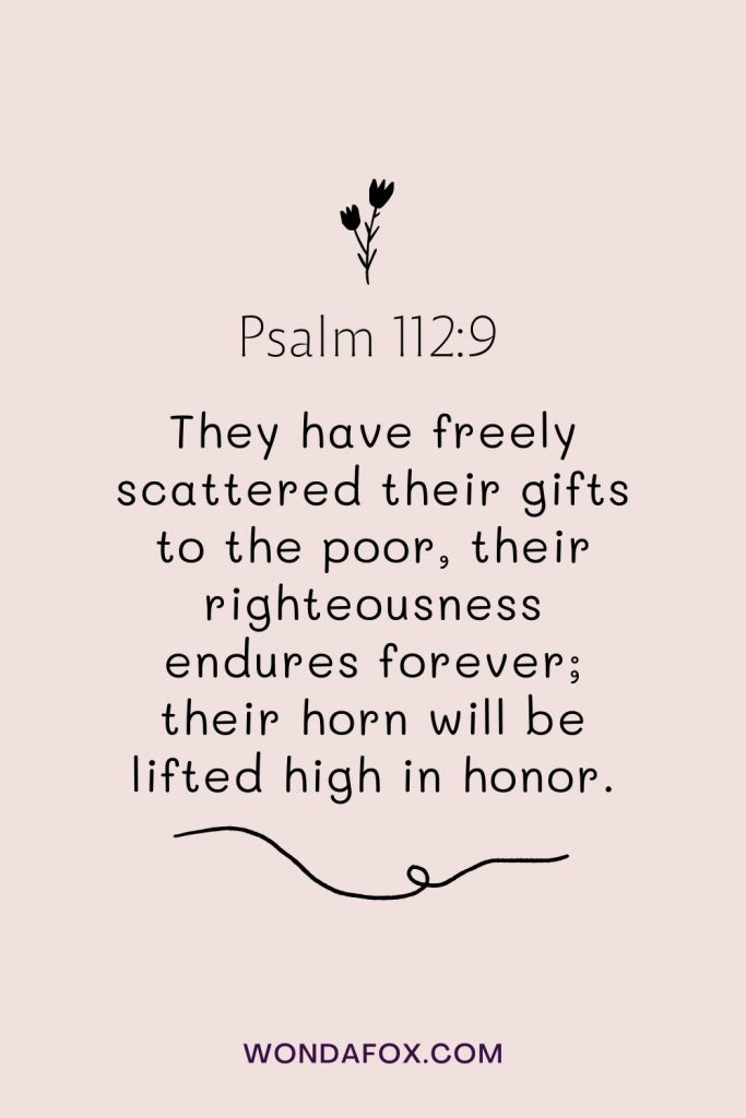 They have freely scattered their gifts to the poor, their righteousness endures forever; their horn will be lifted high in honor.