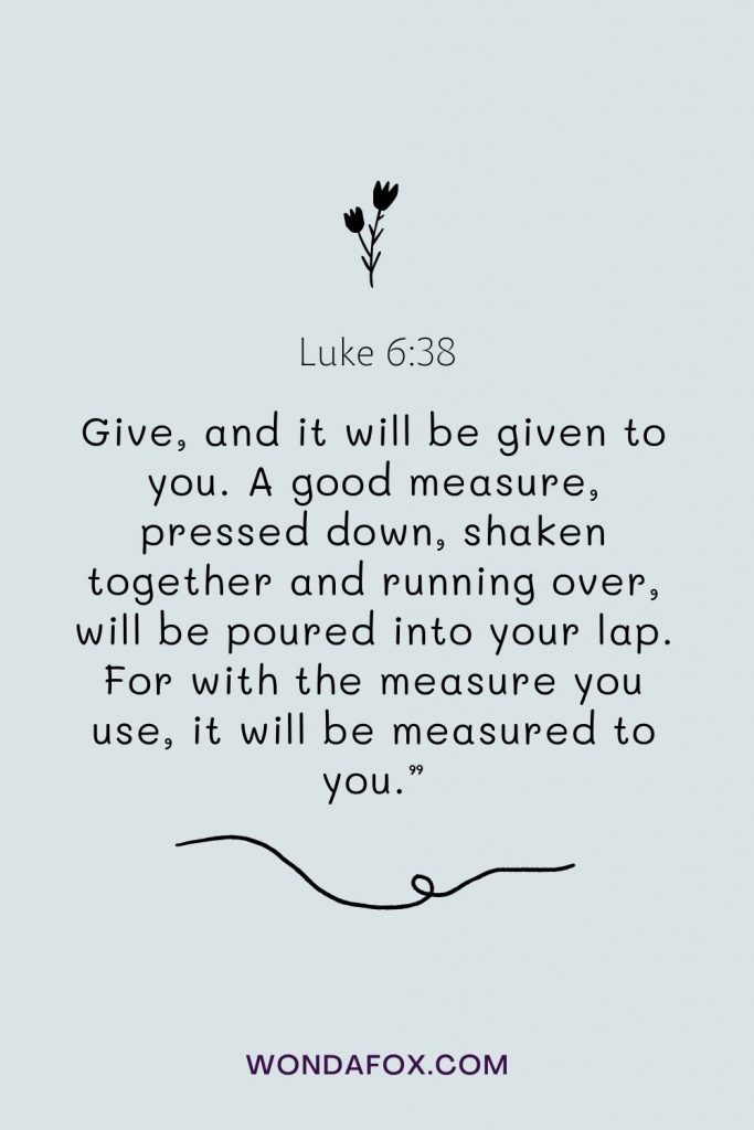 Give, and it will be given to you. A good measure, pressed down, shaken together and running over, will be poured into your lap. For with the measure you use, it will be measured to you.”