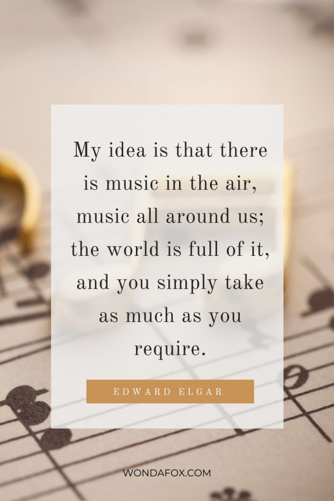 My idea is that there is music in the air, music all around us; the world is full of it, and you simply take as much as you require.