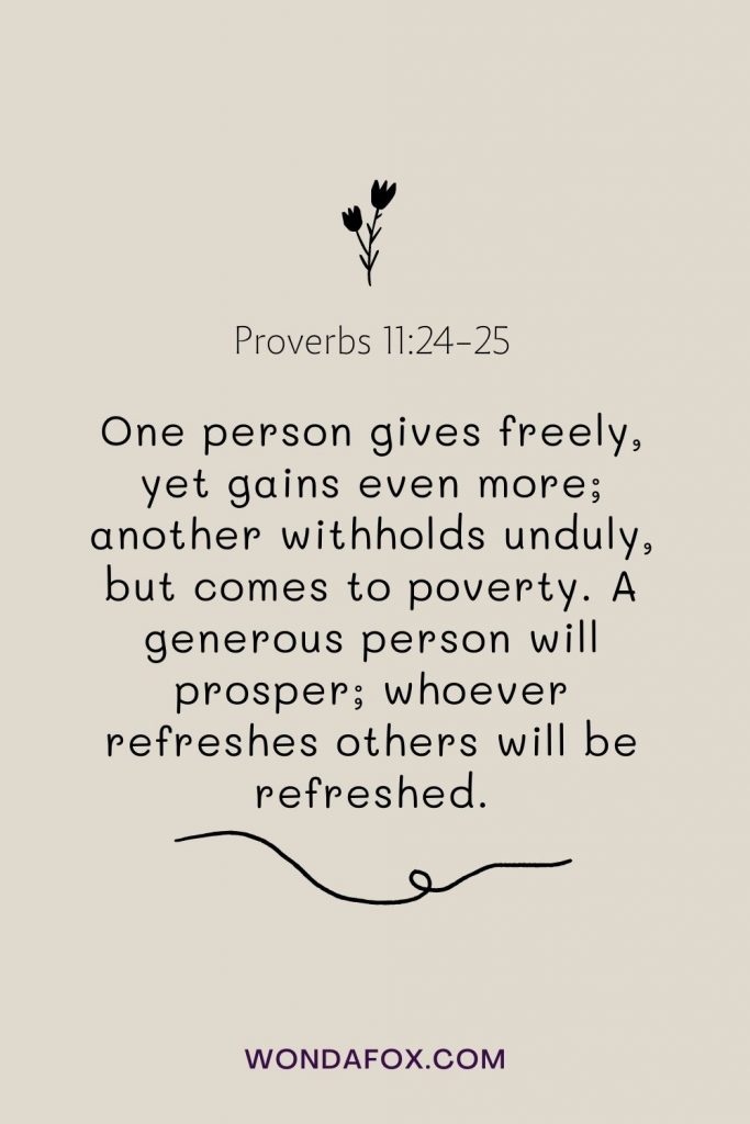 One person gives freely, yet gains even more; another withholds unduly, but comes to poverty. A generous person will prosper; whoever refreshes others will be refreshed.