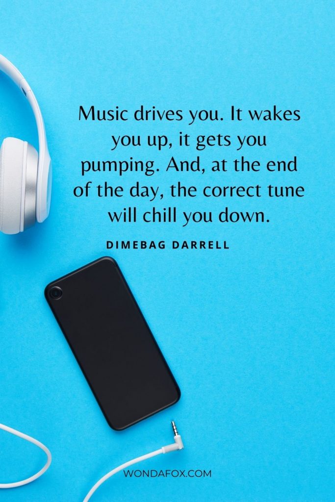 Music drives you. It wakes you up, it gets you pumping. And, at the end of the day, the correct tune will chill you down.”