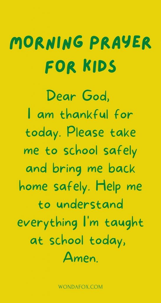 Short morning prayers - Dear God, I am thankful for today. Please take me to school safely and bring me back home safely. Help me to understand everything I'm taught at school today, Amen.