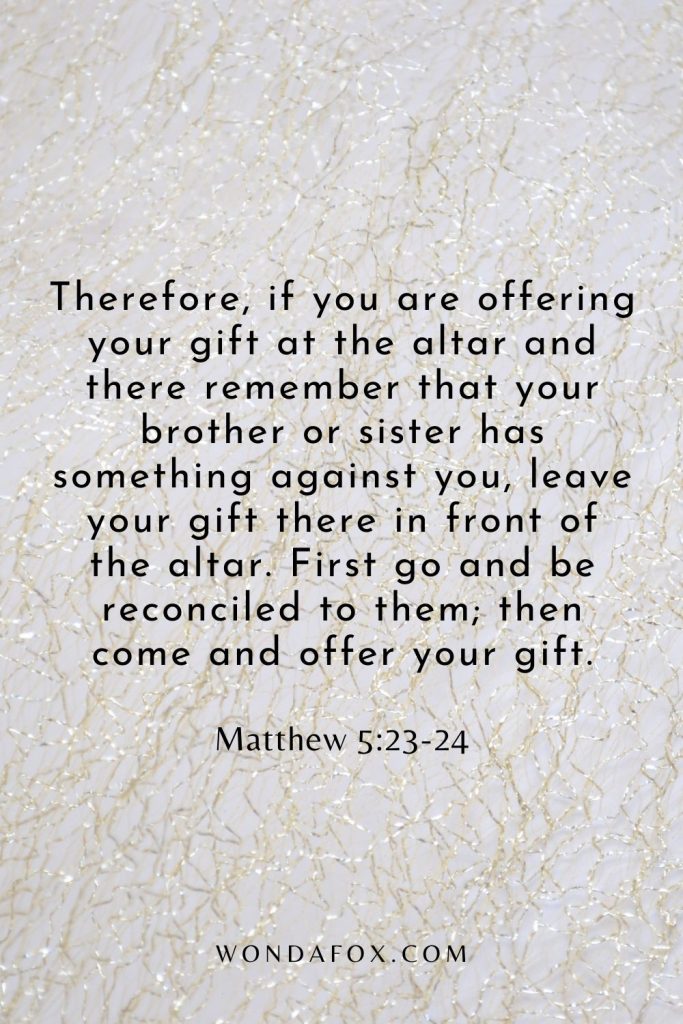 Therefore, if you are offering your gift at the altar and there remember that your brother or sister has something against you, leave your gift there in front of the altar. First go and be reconciled to them; then come and offer your gift.