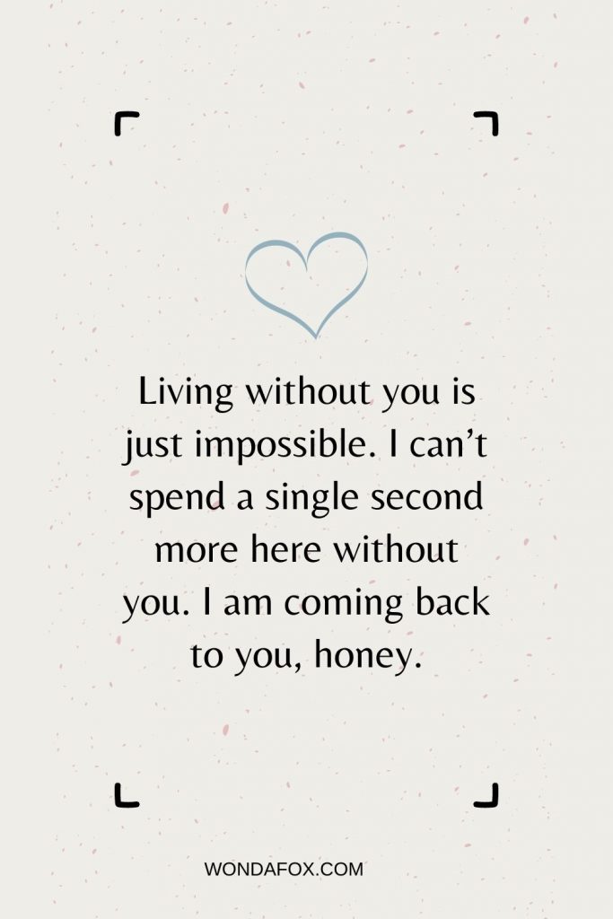 romantic love messages - Living without you is just impossible. I can’t spend a single second more here without you. I am coming back to you, honey.