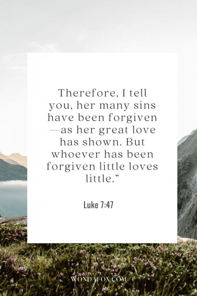 Therefore, I tell you, her many sins have been forgiven—as her great love has shown. But whoever has been forgiven little loves little.”