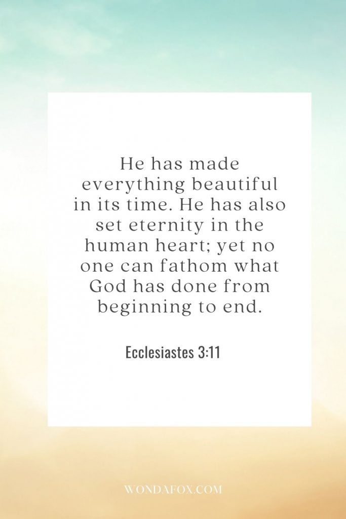 He has made everything beautiful in its time. He has also set eternity in the human heart; yet no one can fathom what God has done from beginning to end.