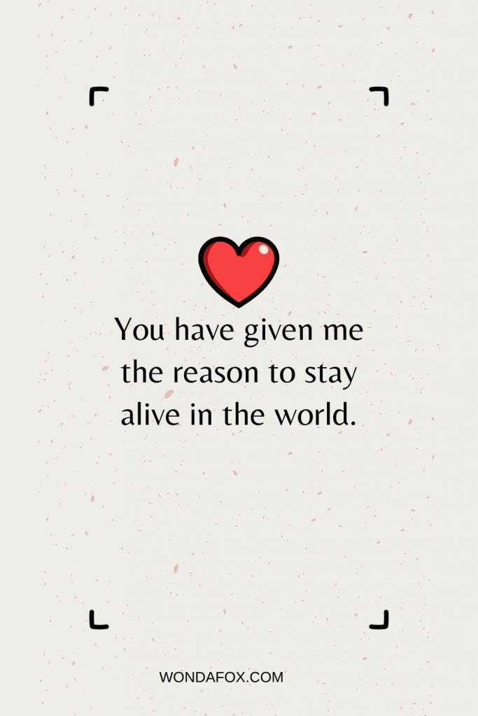 You have given me the reason to stay alive in the world.