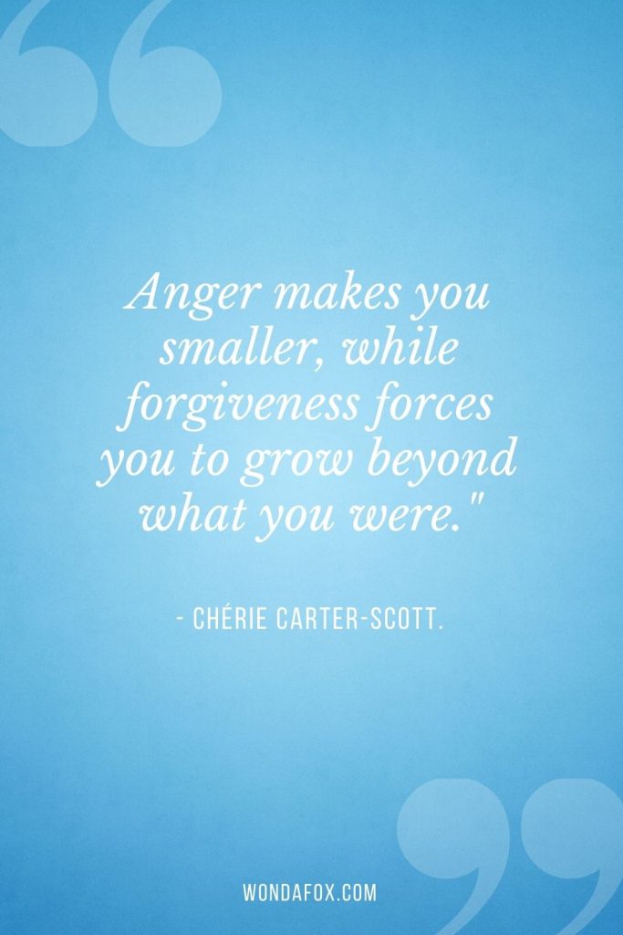 Anger makes you smaller, while forgiveness forces you to grow beyond what you were."