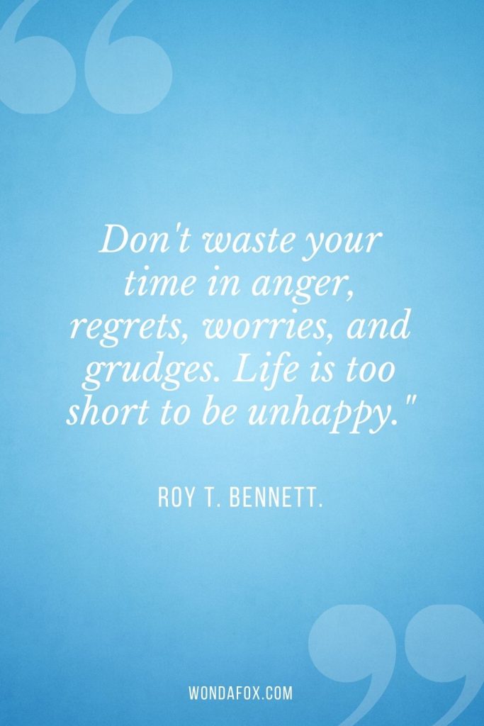 Don't waste your time in anger, regrets, worries, and grudges. Life is too short to be unhappy."