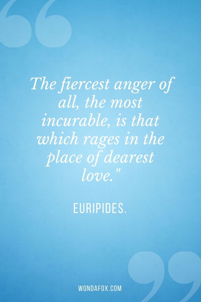 The fiercest anger of all, the most incurable, is that which rages in the place of dearest love."