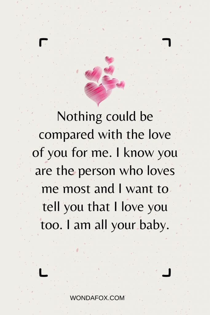 Nothing could be compared with the love of you for me. I know you are the person who loves me most and I want to tell you that I love you too. I am all your baby.