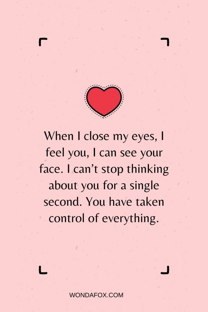 When I close my eyes, I feel you, I can see your face. I can’t stop thinking about you for a single second. You have taken control of everything.