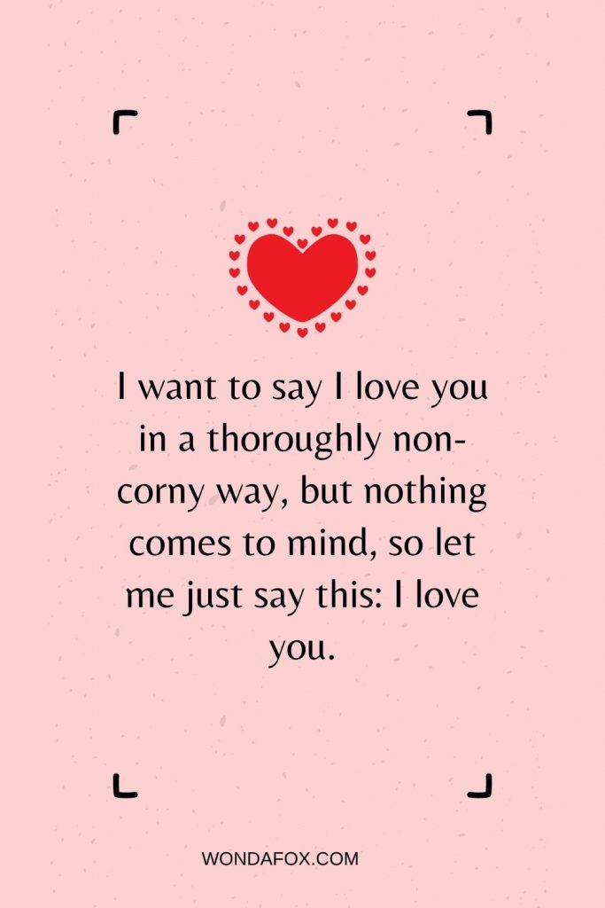 I want to say I love you in a thoroughly non-corny way, but nothing comes to mind, so let me just say this: I love you.