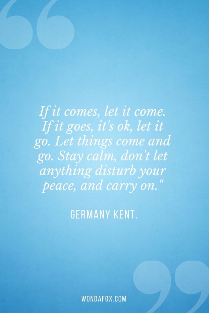If it comes, let it come. If it goes, it's ok, let it go. Let things come and go. Stay calm, don't let anything disturb your peace, and carry on."