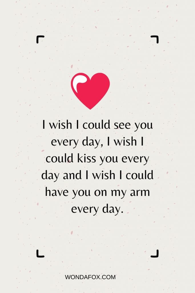I wish I could see you every day, I wish I could kiss you every day and I wish I could have you on my arm every day.