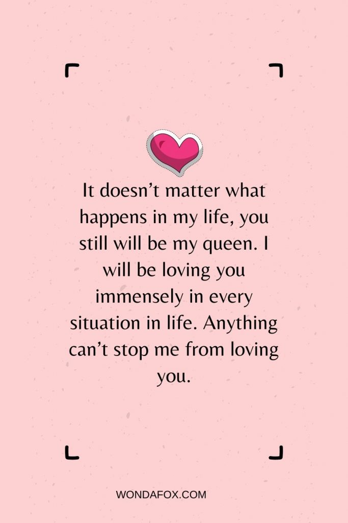 It doesn’t matter what happens in my life, you still will be my queen. I will be loving you immensely in every situation in life. Anything can’t stop me from loving you.