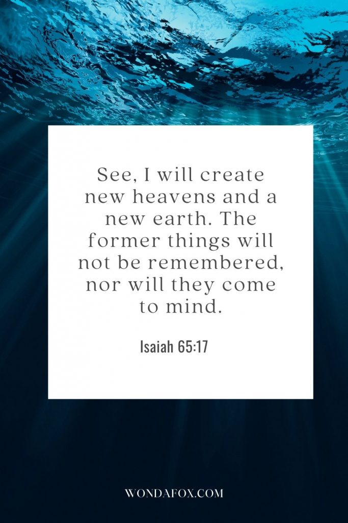 See, I will create new heavens and a new earth. The former things will not be remembered, nor will they come to mind.