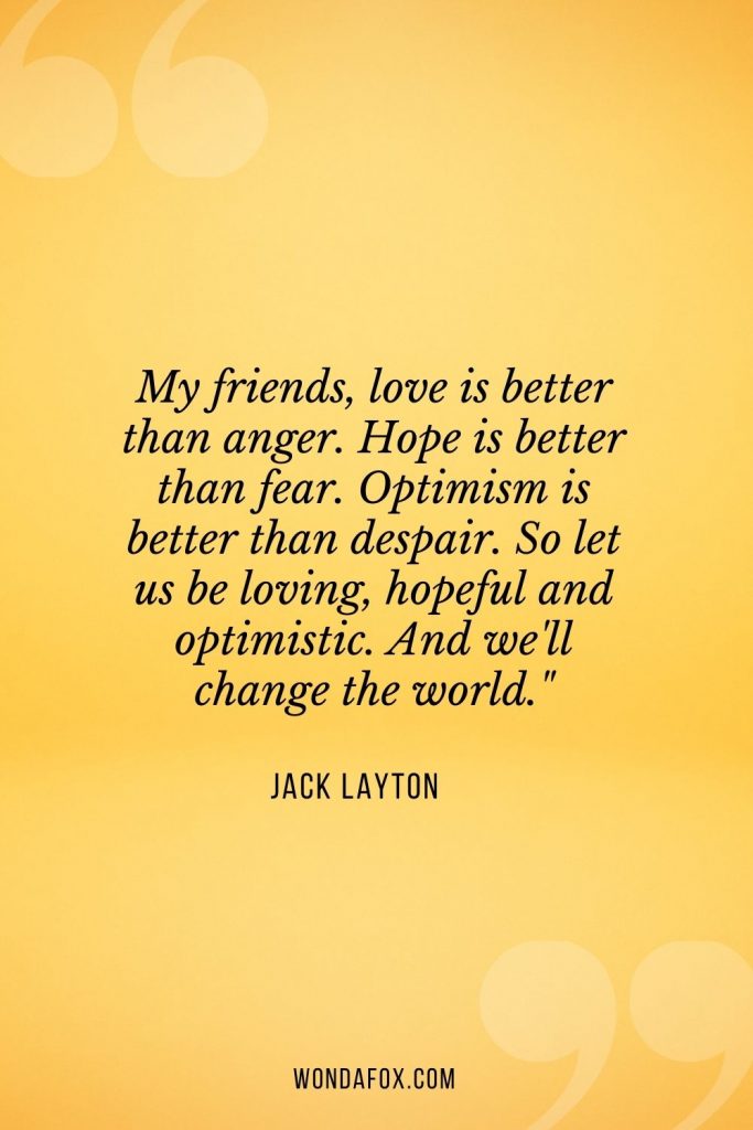 My friends, love is better than anger. Hope is better than fear. Optimism is better than despair. So let us be loving, hopeful and optimistic. And we'll change the world."