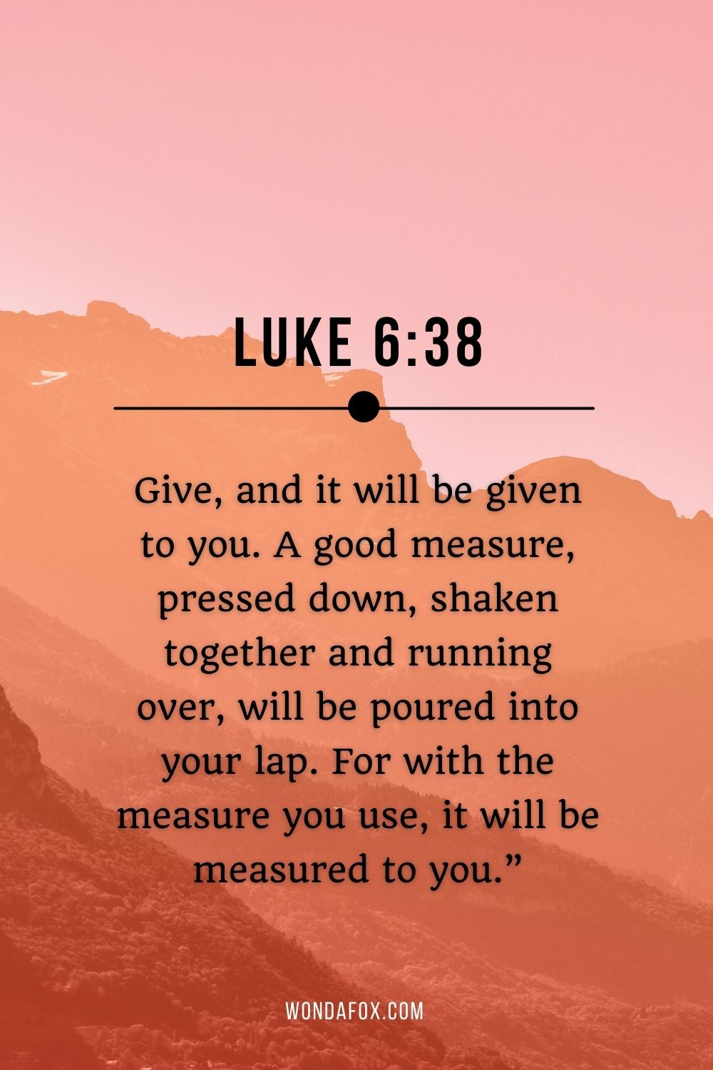 Give, and it will be given to you. A good measure, pressed down, shaken together and running over, will be poured into your lap. For with the measure you use, it will be measured to you.”