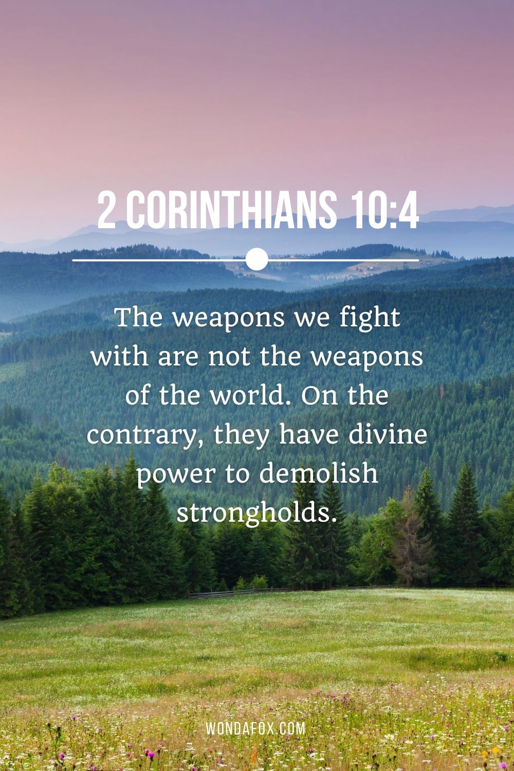 The weapons we fight with are not the weapons of the world. On the contrary, they have divine power to demolish strongholds.