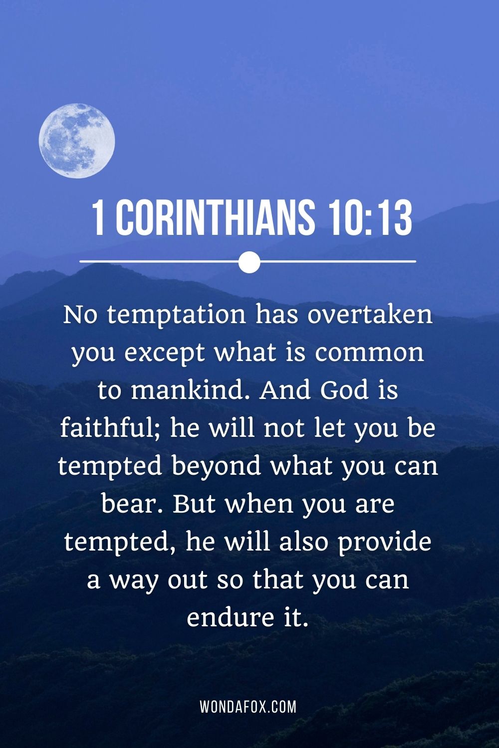 No temptation has overtaken you except what is common to mankind. And God is faithful; he will not let you be tempted beyond what you can bear. But when you are tempted, he will also provide a way out so that you can endure it.
